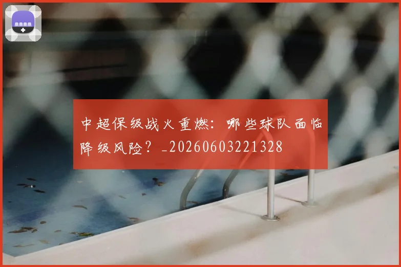中超保级战火重燃:哪些球队面临降级风险?_20260603221328