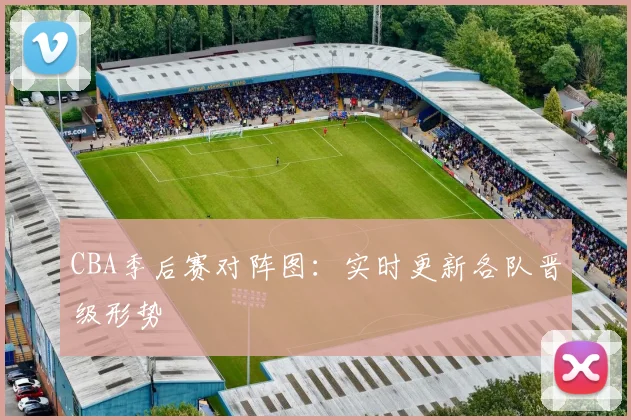 CBA季后赛对阵图：实时更新各队晋级形势