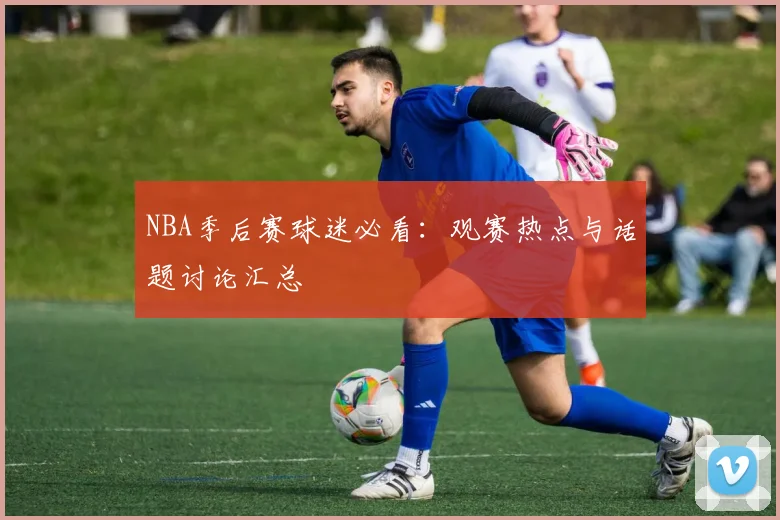 NBA季后赛球迷必看:观赛热点与话题讨论汇总