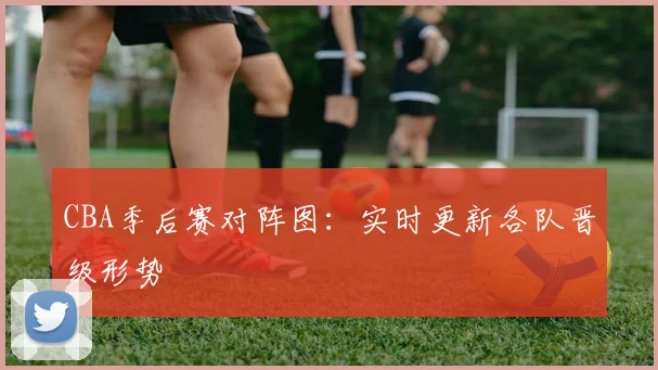 CBA季后赛对阵图：实时更新各队晋级形势